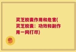 灵芝胶囊作用和危害(灵芝胶囊：功效和副作用一网打尽)