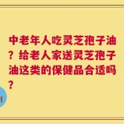 中老年人吃灵芝孢子油？给老人家送灵芝孢子油这类的保健品合适吗？