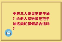 中老年人吃灵芝孢子油？给老人家送灵芝孢子油这类的保健品合适吗？