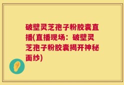破壁灵芝孢子粉胶囊直播(直播现场：破壁灵芝孢子粉胶囊揭开神秘面纱)