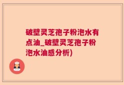 破壁灵芝孢子粉泡水有点油_破壁灵芝孢子粉泡水油感分析)