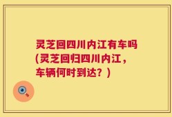 灵芝回四川内江有车吗(灵芝回归四川内江，车辆何时到达？)