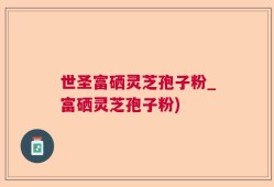 世圣富硒灵芝孢子粉_富硒灵芝孢子粉)