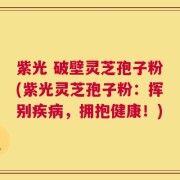 紫光 破壁灵芝孢子粉(紫光灵芝孢子粉：挥别疾病，拥抱健康！)