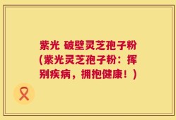 紫光 破壁灵芝孢子粉(紫光灵芝孢子粉：挥别疾病，拥抱健康！)