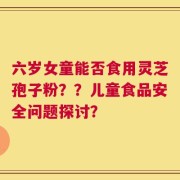 六岁女童能否食用灵芝孢子粉？？儿童食品安全问题探讨？