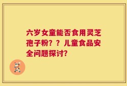 六岁女童能否食用灵芝孢子粉？？儿童食品安全问题探讨？