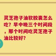 灵芝孢子油软胶囊怎么吃？早中晚三个时间段，那个时间吃灵芝孢子油比较好？