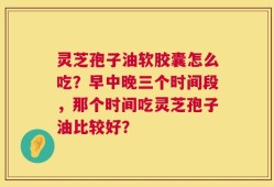 灵芝孢子油软胶囊怎么吃？早中晚三个时间段，那个时间吃灵芝孢子油比较好？