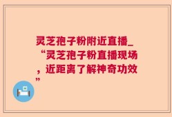 灵芝孢子粉附近直播_“灵芝孢子粉直播现场，近距离了解神奇功效”