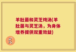 羊肚菌和灵芝炖汤(羊肚菌与灵芝汤，为身体增养提供双重效益)