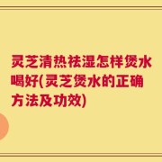 灵芝清热祛湿怎样煲水喝好(灵芝煲水的正确方法及功效)