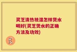 灵芝清热祛湿怎样煲水喝好(灵芝煲水的正确方法及功效)