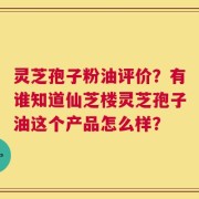 灵芝孢子粉油评价？有谁知道仙芝楼灵芝孢子油这个产品怎么样？
