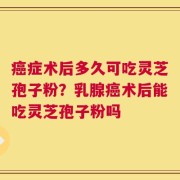 癌症术后多久可吃灵芝孢子粉？乳腺癌术后能吃灵芝孢子粉吗