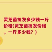灵芝菌批发多少钱一斤价格(灵芝菌批发价格，一斤多少钱？)