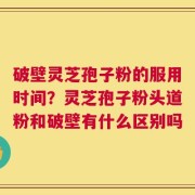 破壁灵芝孢子粉的服用时间？灵芝孢子粉头道粉和破壁有什么区别吗