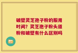 破壁灵芝孢子粉的服用时间？灵芝孢子粉头道粉和破壁有什么区别吗