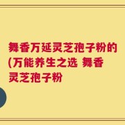舞香万延灵芝孢子粉的(万能养生之选 舞香灵芝孢子粉