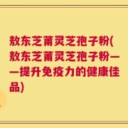 敖东芝莆灵芝孢子粉(敖东芝莆灵芝孢子粉——提升免疫力的健康佳品)