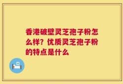 香港破壁灵芝孢子粉怎么样？优质灵芝孢子粉的特点是什么