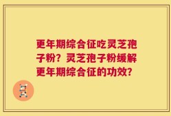更年期综合征吃灵芝孢子粉？灵芝孢子粉缓解更年期综合征的功效？