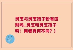 灵芝与灵芝孢子粉有区别吗_灵芝和灵芝孢子粉：两者有何不同？)