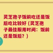 灵芝孢子饭前吃还是饭后吃比较好 (灵芝孢子最佳服用时间：饭前还是饭后？)