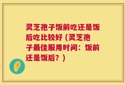灵芝孢子饭前吃还是饭后吃比较好 (灵芝孢子最佳服用时间：饭前还是饭后？)