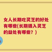 女人长期吃灵芝的好处有哪些(长期摄入灵芝的益处有哪些？)