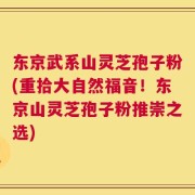 东京武系山灵芝孢子粉(重拾大自然福音！东京山灵芝孢子粉推崇之选)