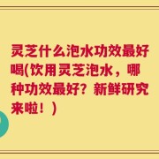 灵芝什么泡水功效最好喝(饮用灵芝泡水，哪种功效最好？新鲜研究来啦！)