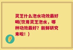灵芝什么泡水功效最好喝(饮用灵芝泡水，哪种功效最好？新鲜研究来啦！)