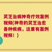 灵芝治病神奇疗效案例视频(神奇的灵芝治愈各种疾病，这里有案例视频！)