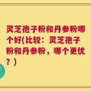 灵芝孢子粉和丹参粉哪个好(比较：灵芝孢子粉和丹参粉，哪个更优？)