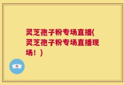 灵芝孢子粉专场直播(灵芝孢子粉专场直播现场！)