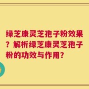 绿芝康灵芝孢子粉效果？解析绿芝康灵芝孢子粉的功效与作用？