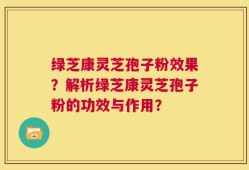 绿芝康灵芝孢子粉效果？解析绿芝康灵芝孢子粉的功效与作用？
