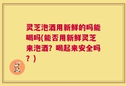 灵芝泡酒用新鲜的吗能喝吗(能否用新鲜灵芝来泡酒？喝起来安全吗？)