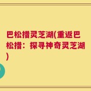 巴松措灵芝湖(重返巴松措：探寻神奇灵芝湖)