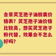合景灵芝孢子油胶囊价格表？灵芝孢子油价格比较高，想买灵芝孢子粉代替，效果会不怎么好吗？