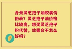 合景灵芝孢子油胶囊价格表？灵芝孢子油价格比较高，想买灵芝孢子粉代替，效果会不怎么好吗？