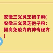 安徽三义灵芝孢子粉(安徽三义灵芝孢子粉：提高免疫力的神奇秘方)
