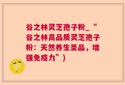 谷之林灵芝孢子粉_“谷之林高品质灵芝孢子粉：天然养生圣品，增强免疫力”)