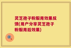 灵芝孢子粉服用效果反馈(用户分享灵芝孢子粉服用后效果)
