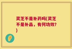灵芝不是补药吗(灵芝不是补品，有何功效？)