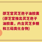 邵芝堂灵芝孢子油胶囊(邵芝堂推出灵芝孢子油胶囊，内含灵芝多糖和三萜类化合物)