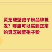 灵芝破壁孢子粉品牌批发？哪里可以买到正宗的灵芝破壁孢子粉