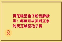 灵芝破壁孢子粉品牌批发？哪里可以买到正宗的灵芝破壁孢子粉