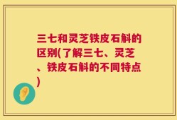 三七和灵芝铁皮石斛的区别(了解三七、灵芝、铁皮石斛的不同特点)